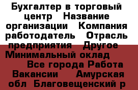 Бухгалтер в торговый центр › Название организации ­ Компания-работодатель › Отрасль предприятия ­ Другое › Минимальный оклад ­ 18 000 - Все города Работа » Вакансии   . Амурская обл.,Благовещенский р-н